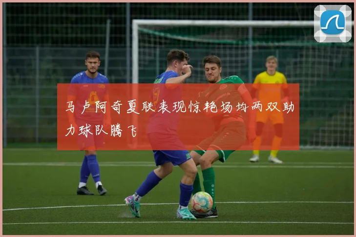 马卢阿奇夏联表现惊艳场均两双助力球队腾飞